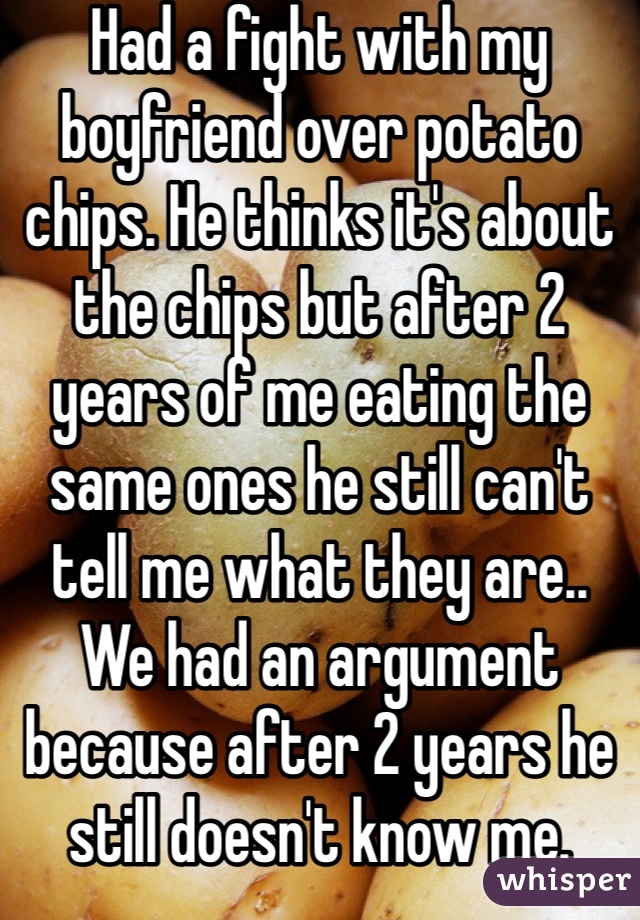 Had a fight with my boyfriend over potato chips. He thinks it's about the chips but after 2 years of me eating the same ones he still can't tell me what they are.. We had an argument because after 2 years he still doesn't know me.