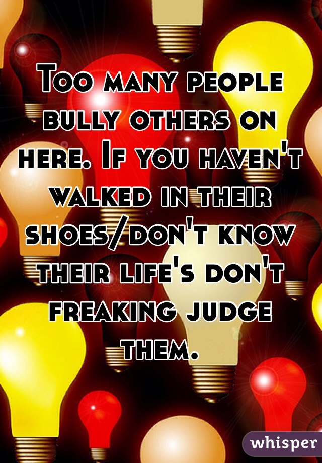 Too many people bully others on here. If you haven't walked in their shoes/don't know their life's don't freaking judge them. 