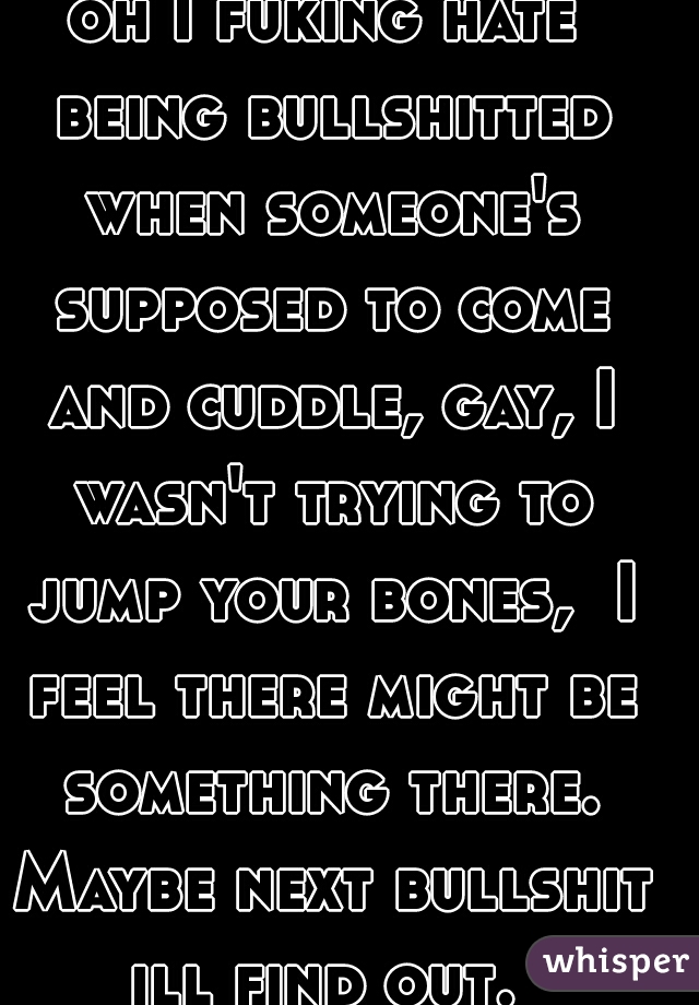 oh I fuking hate being bullshitted when someone's supposed to come and cuddle, gay, I wasn't trying to jump your bones,  I feel there might be something there. Maybe next bullshit ill find out.  