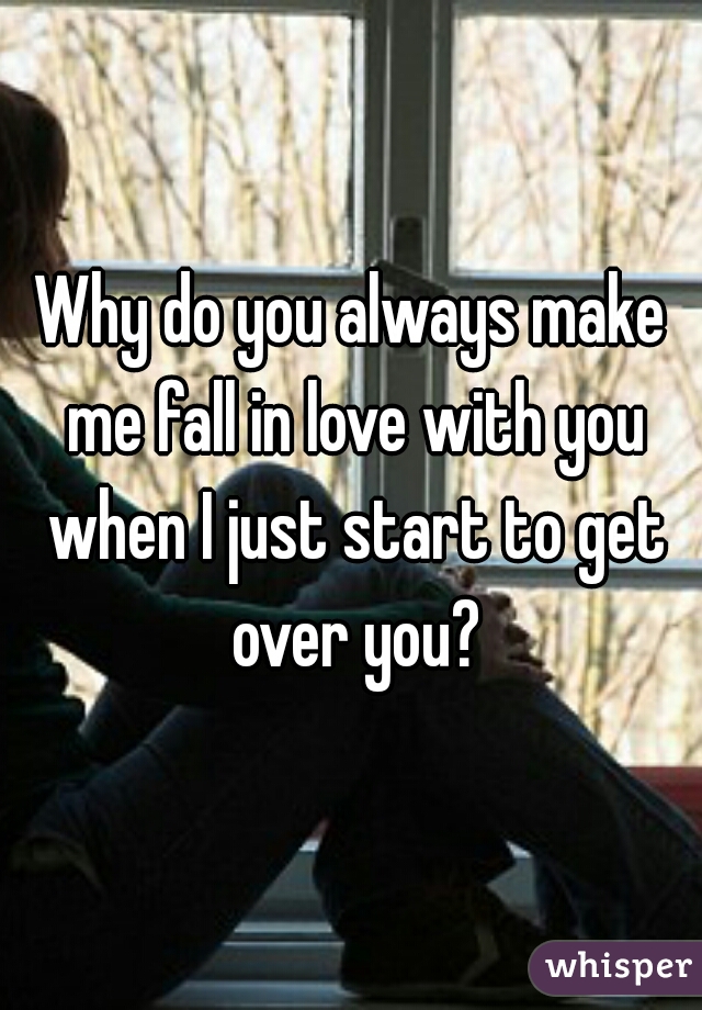 Why do you always make me fall in love with you when I just start to get over you?