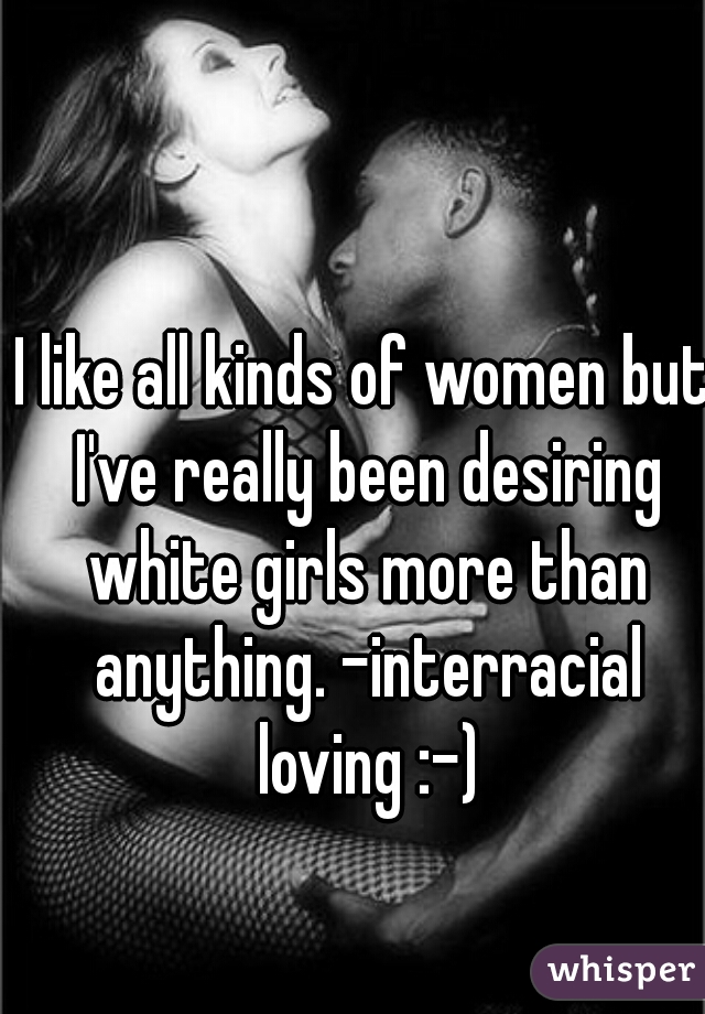 I like all kinds of women but I've really been desiring white girls more than anything. -interracial loving :-)
