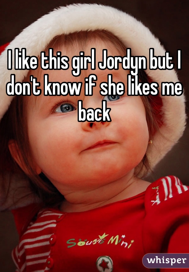 I like this girl Jordyn but I don't know if she likes me back 
