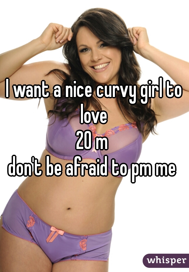 I want a nice curvy girl to love 
20 m 
don't be afraid to pm me 