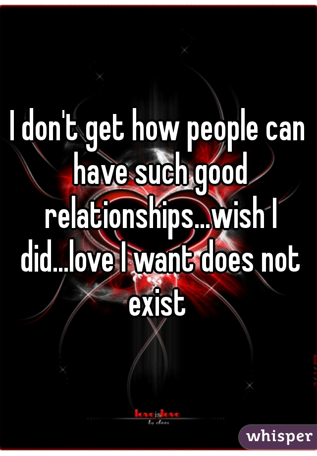 I don't get how people can have such good relationships...wish I did...love I want does not exist 