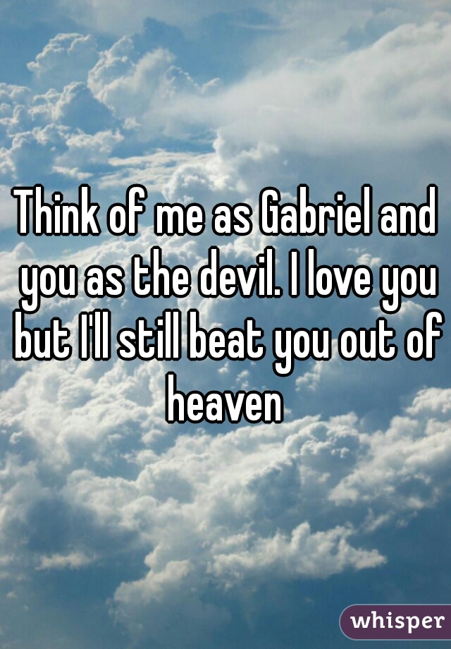 Think of me as Gabriel and you as the devil. I love you but I'll still beat you out of heaven 