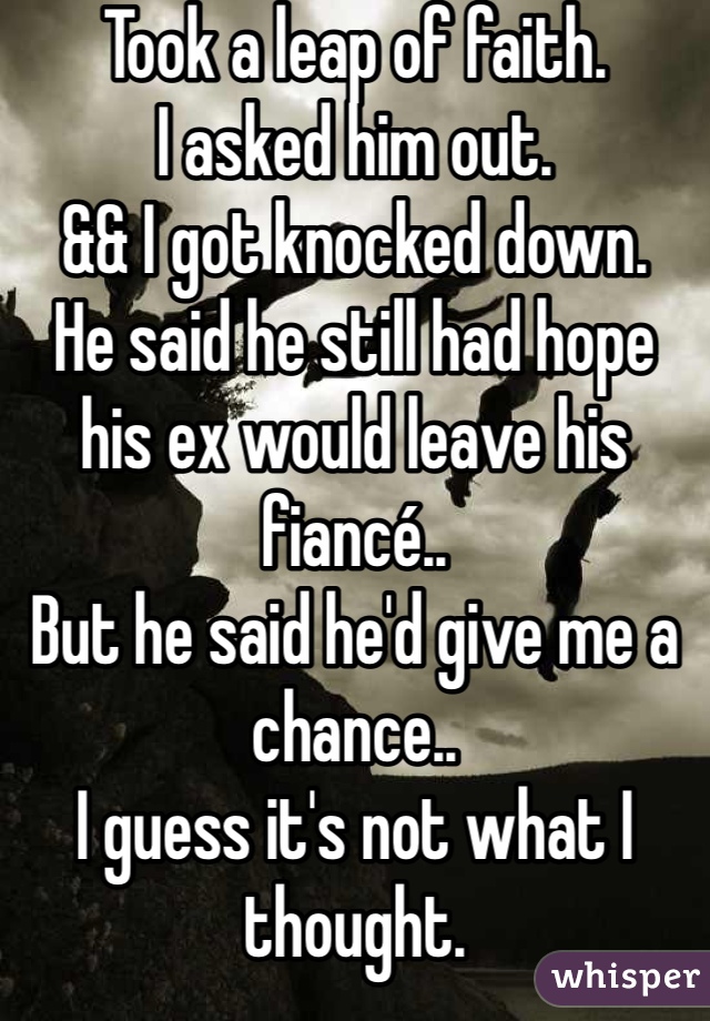 Took a leap of faith. 
I asked him out. 
&& I got knocked down. 
He said he still had hope his ex would leave his fiancé..
But he said he'd give me a chance..
I guess it's not what I thought. 