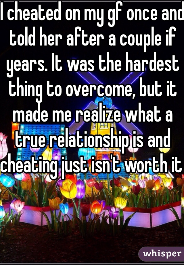 I cheated on my gf once and told her after a couple if years. It was the hardest thing to overcome, but it made me realize what a true relationship is and cheating just isn't worth it 