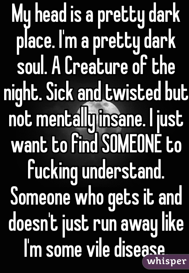 My head is a pretty dark place. I'm a pretty dark soul. A Creature of the night. Sick and twisted but not mentally insane. I just want to find SOMEONE to fucking understand. Someone who gets it and doesn't just run away like I'm some vile disease. 