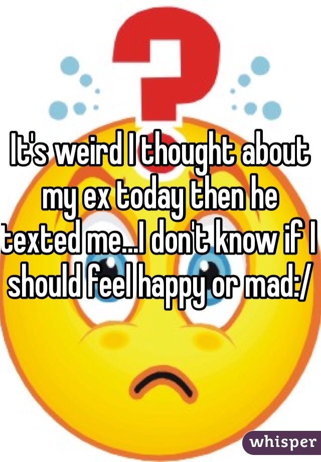 It's weird I thought about my ex today then he texted me...I don't know if I should feel happy or mad:/