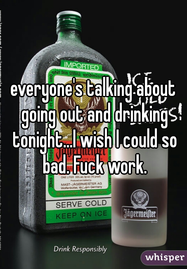 everyone's talking about going out and drinking tonight...I wish I could so bad. Fuck work.