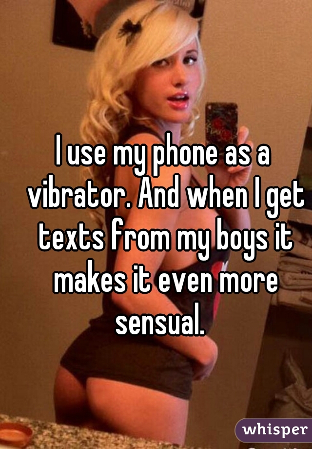 I use my phone as a vibrator. And when I get texts from my boys it makes it even more sensual.  