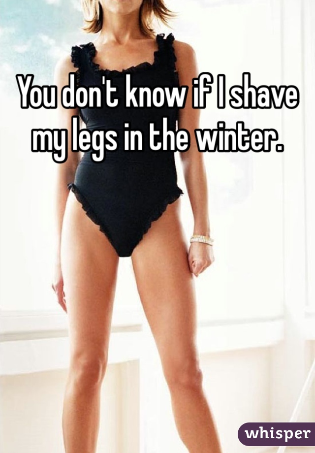 You don't know if I shave my legs in the winter. 