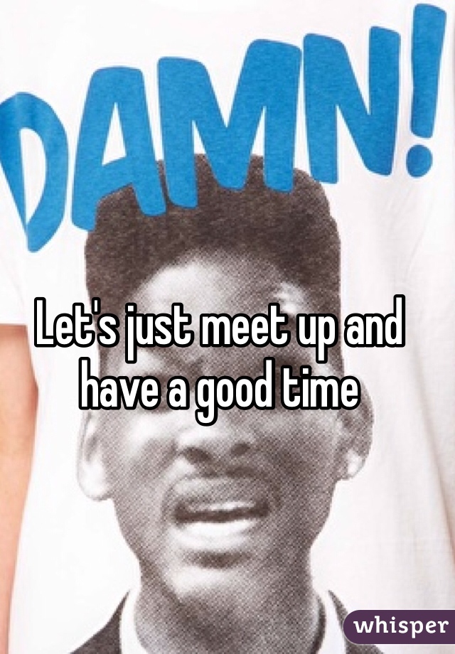 Let's just meet up and have a good time 