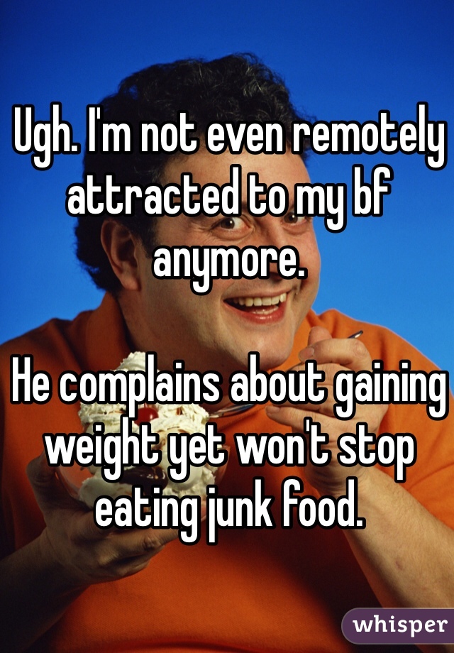 Ugh. I'm not even remotely attracted to my bf anymore. 

He complains about gaining weight yet won't stop eating junk food. 