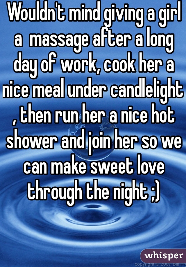 Wouldn't mind giving a girl a  massage after a long day of work, cook her a nice meal under candlelight , then run her a nice hot shower and join her so we can make sweet love through the night ;)