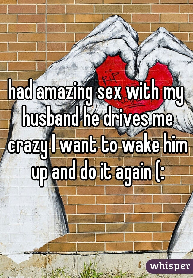 had amazing sex with my husband he drives me crazy I want to wake him up and do it again (:
