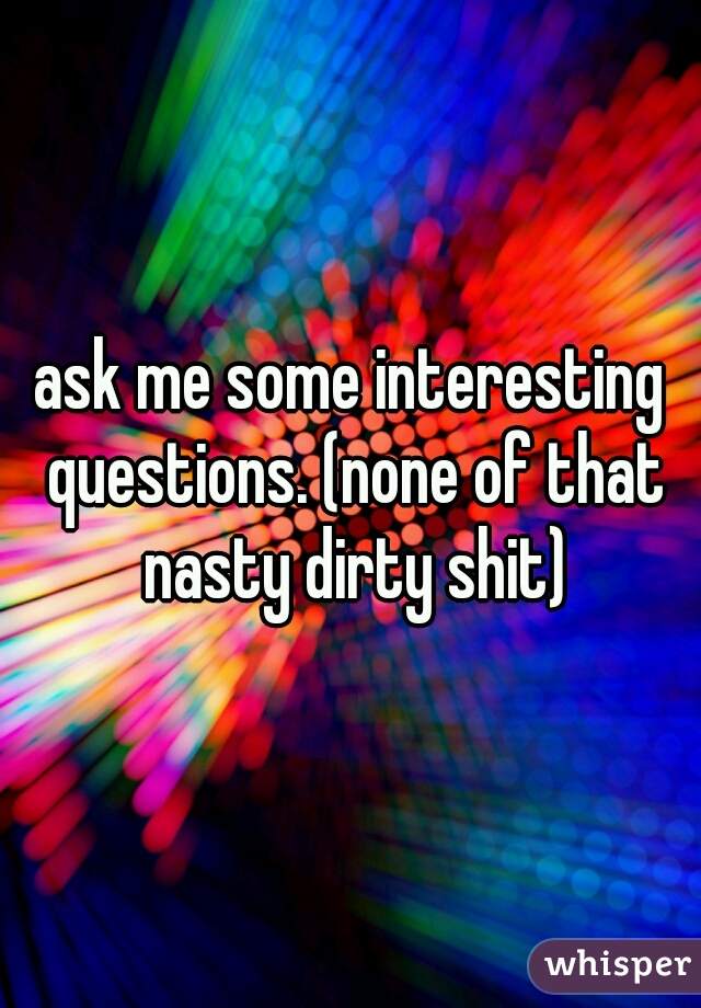 ask me some interesting questions. (none of that nasty dirty shit)