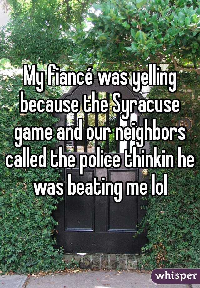 My fiancé was yelling because the Syracuse game and our neighbors called the police thinkin he was beating me lol 