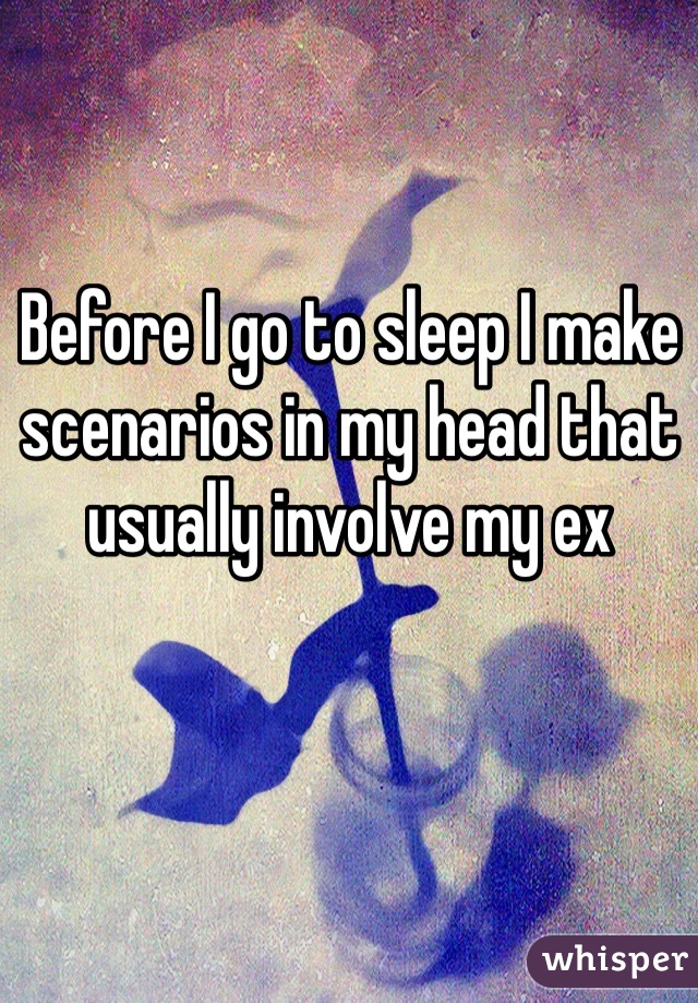 Before I go to sleep I make scenarios in my head that usually involve my ex