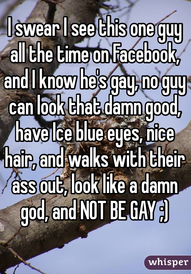 I swear I see this one guy all the time on Facebook, and I know he's gay, no guy can look that damn good, have Ice blue eyes, nice hair, and walks with their ass out, look like a damn god, and NOT BE GAY ;) 