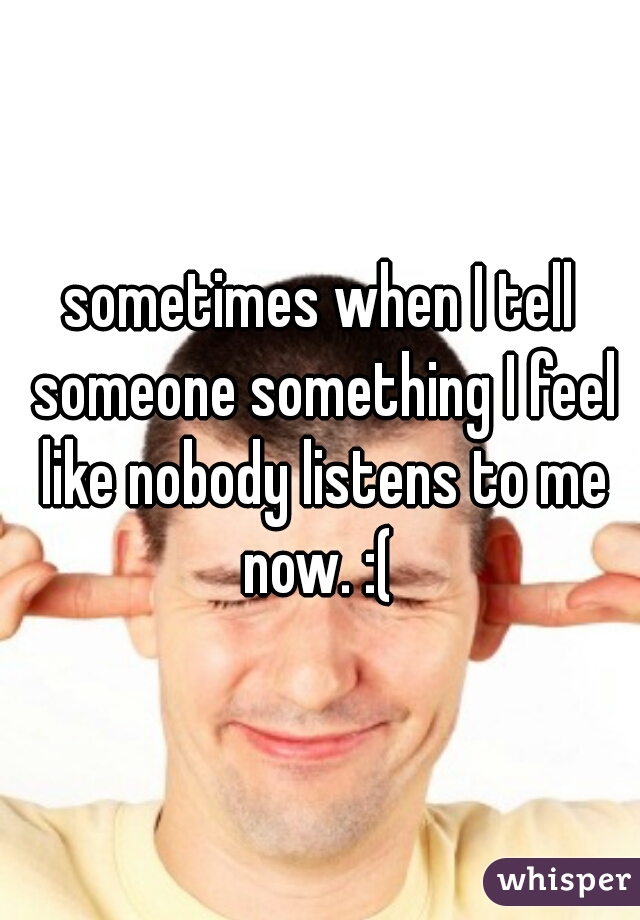 sometimes when I tell someone something I feel like nobody listens to me now. :( 