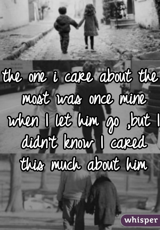 the one i care about the most was once mine when I let him go ,but I didn't know I cared this much about him
  