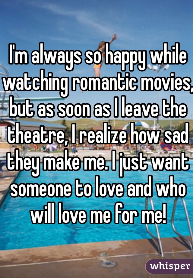 I'm always so happy while watching romantic movies, but as soon as I leave the theatre, I realize how sad they make me. I just want someone to love and who will love me for me!