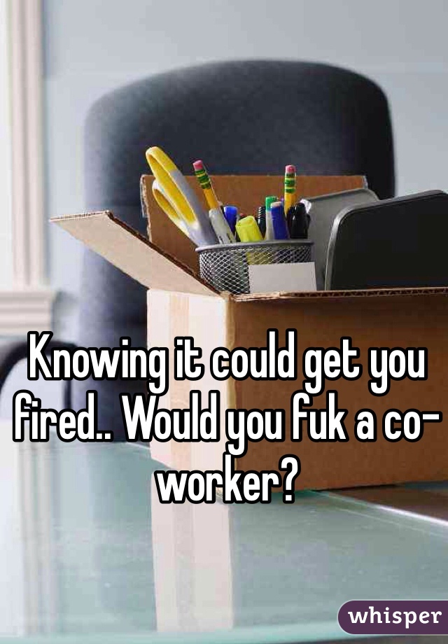 Knowing it could get you fired.. Would you fuk a co-worker?
