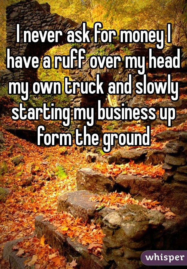 I never ask for money I have a ruff over my head  my own truck and slowly starting my business up form the ground 