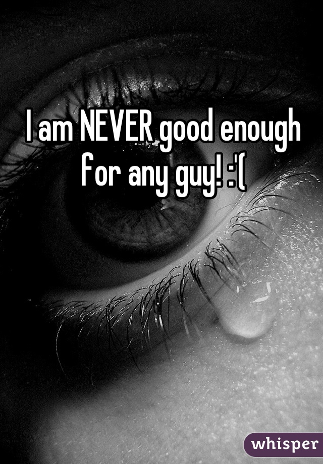I am NEVER good enough for any guy! :'(