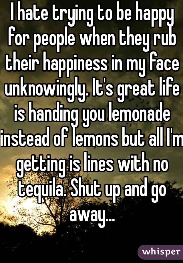 I hate trying to be happy for people when they rub their happiness in my face unknowingly. It's great life is handing you lemonade instead of lemons but all I'm getting is lines with no tequila. Shut up and go away...