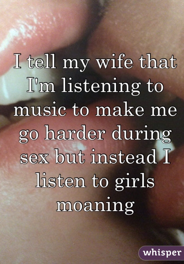 I tell my wife that I'm listening to music to make me go harder during sex but instead I listen to girls moaning