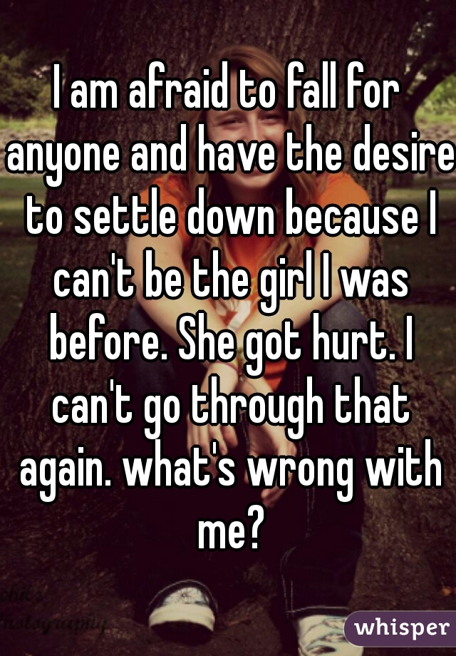 I am afraid to fall for anyone and have the desire to settle down because I can't be the girl I was before. She got hurt. I can't go through that again. what's wrong with me?