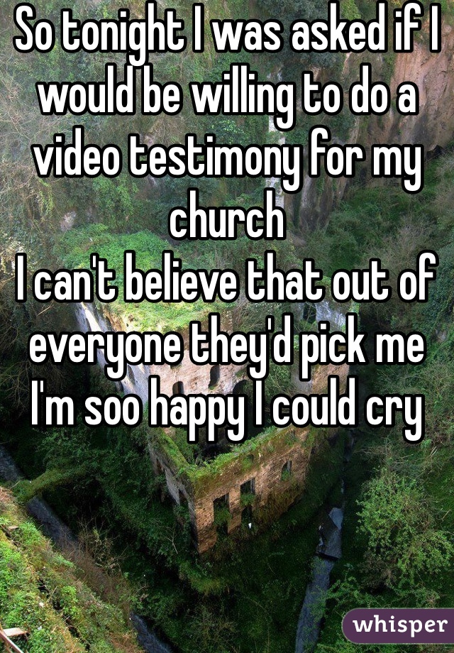 So tonight I was asked if I would be willing to do a video testimony for my church
I can't believe that out of everyone they'd pick me
I'm soo happy I could cry