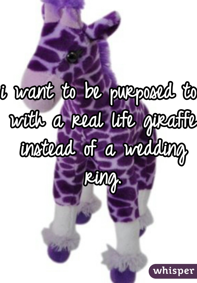 i want to be purposed to with a real life giraffe instead of a wedding ring.