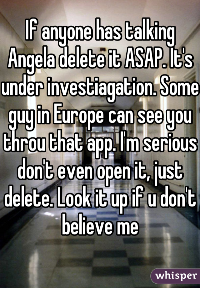 If anyone has talking Angela delete it ASAP. It's under investiagation. Some guy in Europe can see you throu that app. I'm serious don't even open it, just delete. Look it up if u don't believe me