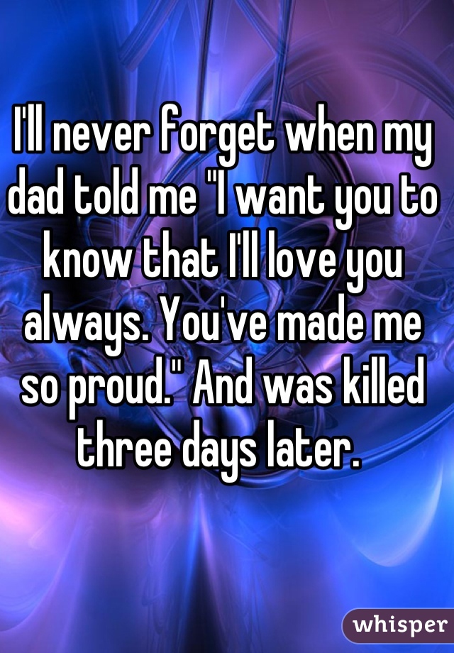 I'll never forget when my dad told me "I want you to know that I'll love you always. You've made me so proud." And was killed three days later. 