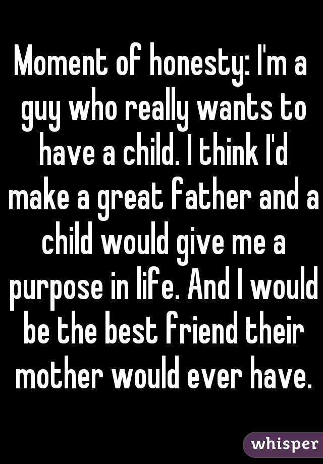 Moment of honesty: I'm a guy who really wants to have a child. I think I'd make a great father and a child would give me a purpose in life. And I would be the best friend their mother would ever have.