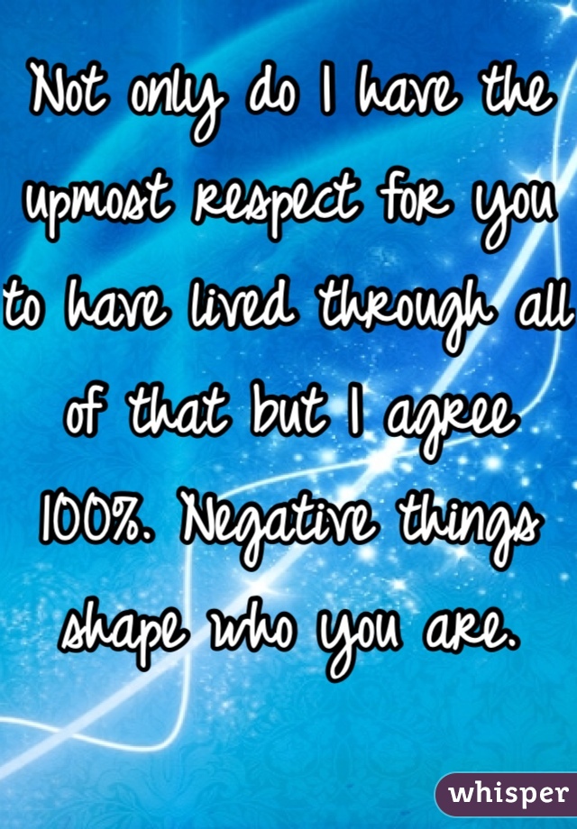 Not only do I have the upmost respect for you to have lived through all of that but I agree 100%. Negative things shape who you are. 