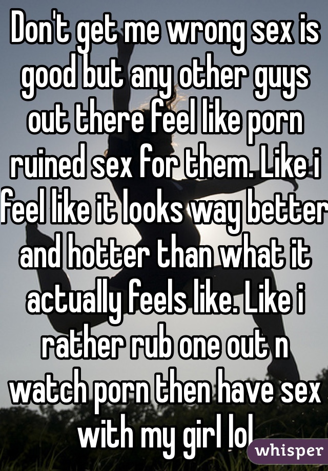 Don't get me wrong sex is good but any other guys out there feel like porn ruined sex for them. Like i feel like it looks way better and hotter than what it actually feels like. Like i rather rub one out n watch porn then have sex with my girl lol