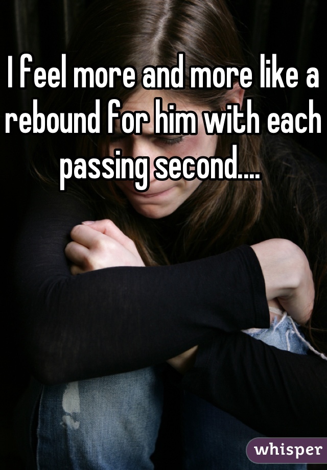 I feel more and more like a rebound for him with each passing second.... 