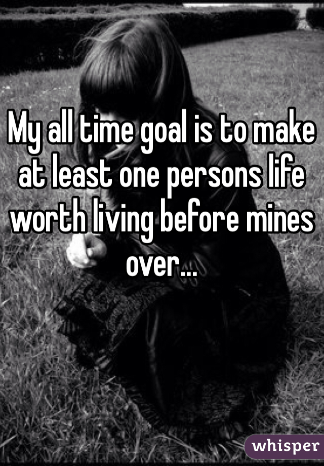 My all time goal is to make at least one persons life worth living before mines over... 