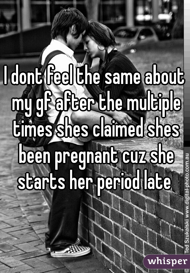 I dont feel the same about my gf after the multiple times shes claimed shes been pregnant cuz she starts her period late 