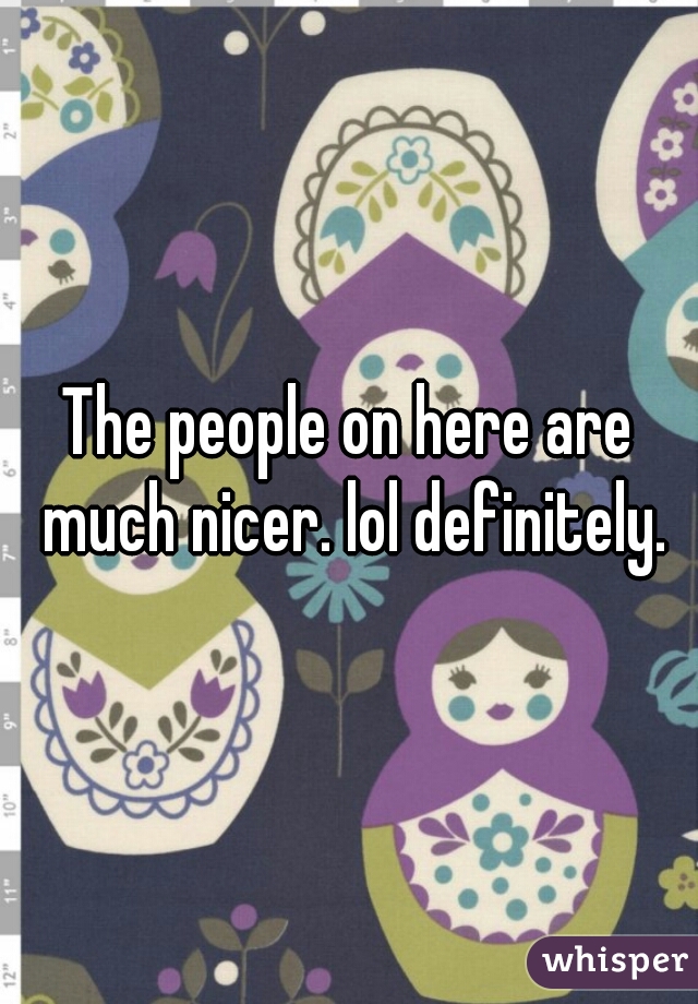 The people on here are much nicer. lol definitely.