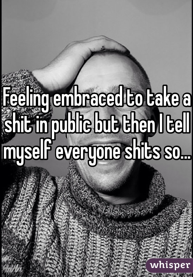 Feeling embraced to take a shit in public but then I tell myself everyone shits so...