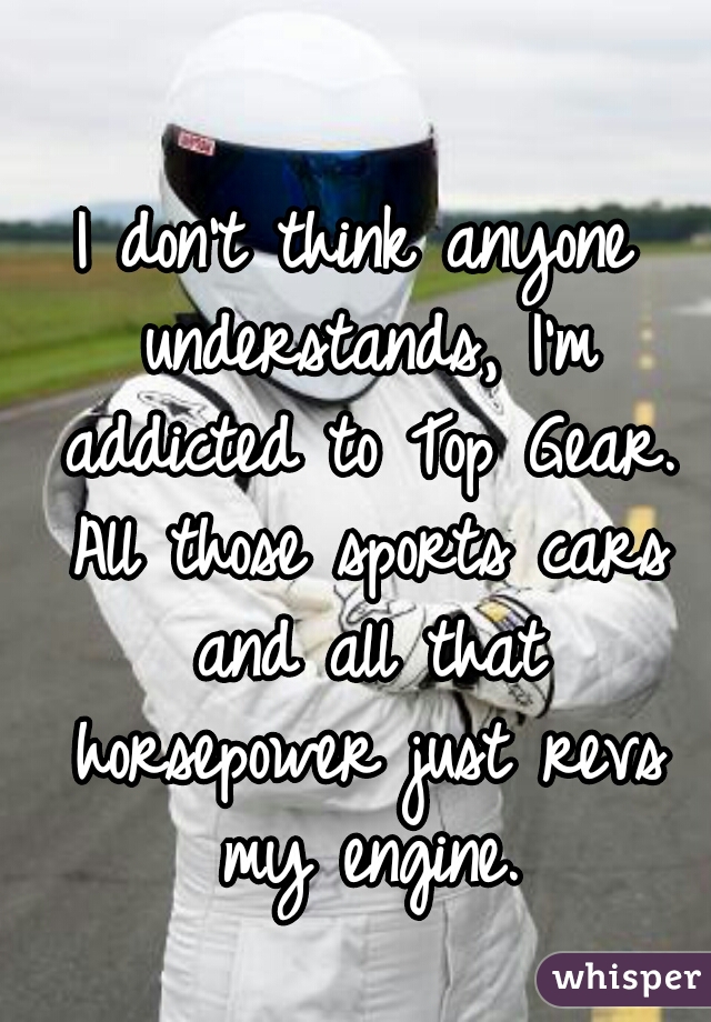 I don't think anyone understands, I'm addicted to Top Gear. All those sports cars and all that horsepower just revs my engine.
