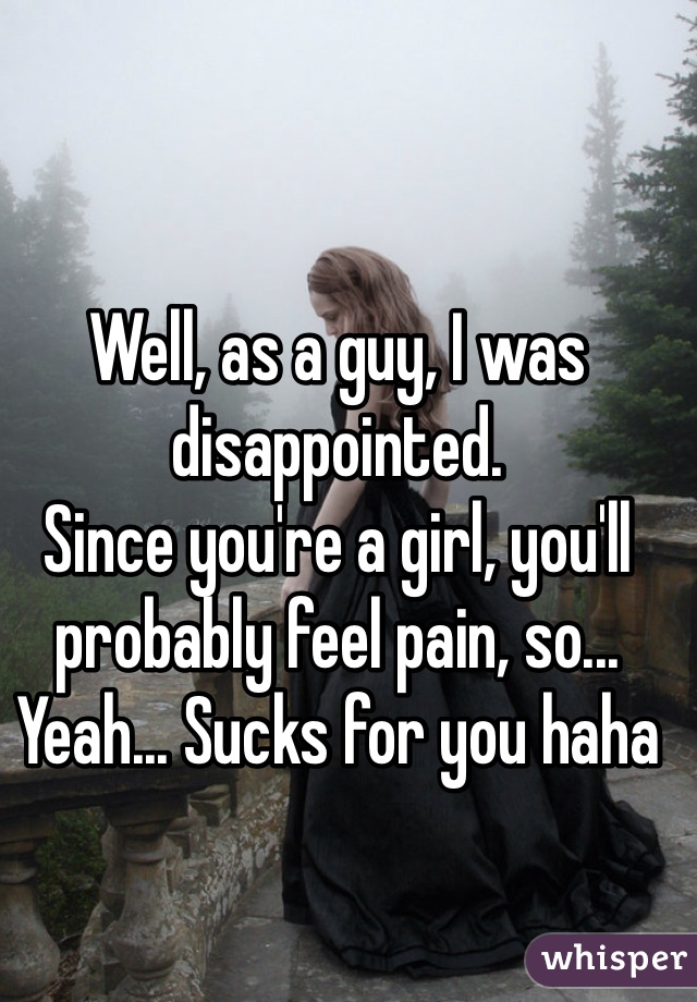Well, as a guy, I was disappointed. 
Since you're a girl, you'll probably feel pain, so... Yeah... Sucks for you haha