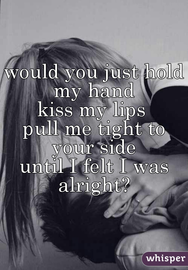 would you just hold my hand 
kiss my lips 
pull me tight to your side 
until I felt I was alright? 