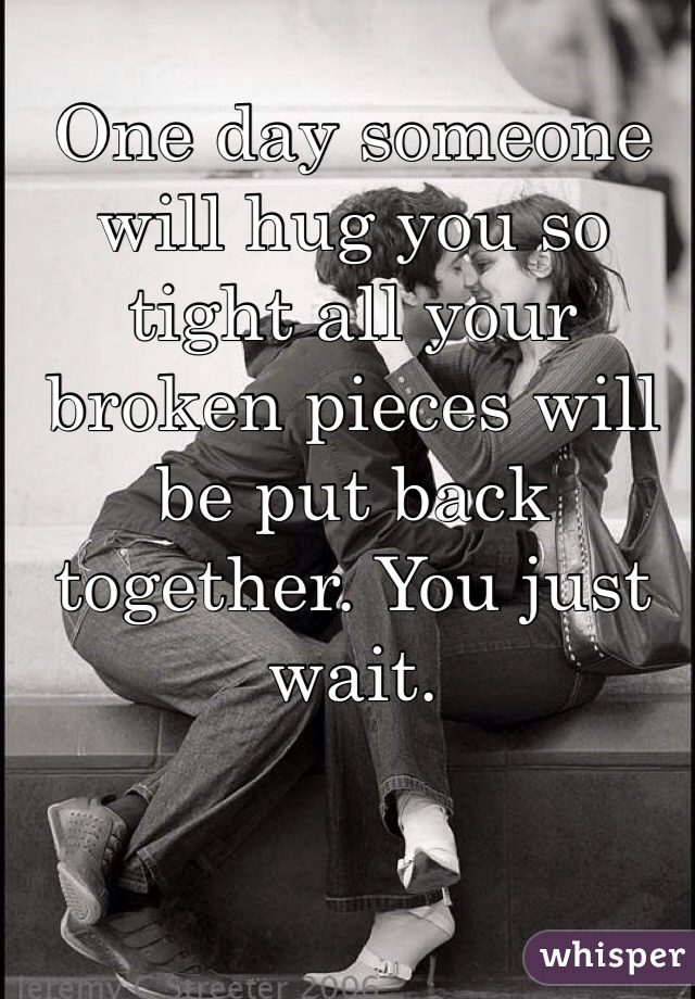 One day someone will hug you so tight all your broken pieces will be put back together. You just wait.