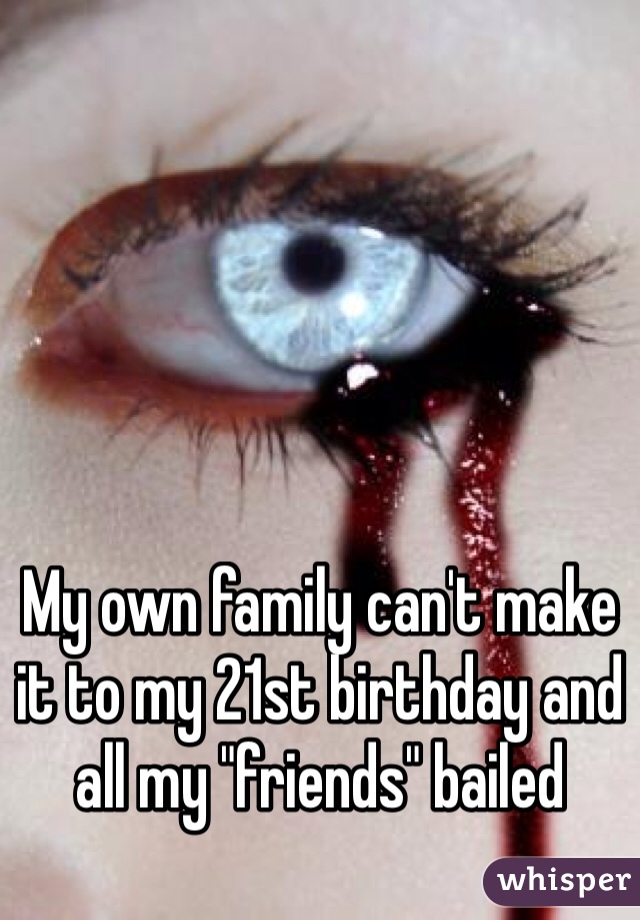 My own family can't make it to my 21st birthday and all my "friends" bailed 